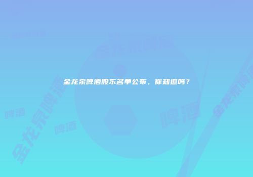 金龙泉啤酒股东名单公布，你知道吗？