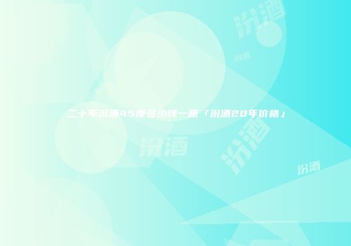 二十年汾酒45度多少钱一瓶「汾酒20年价格」