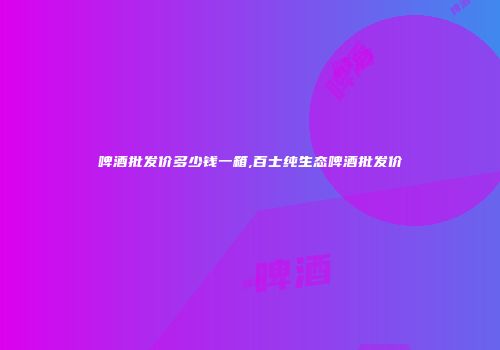 啤酒批发价多少钱一箱,百士纯生态啤酒批发价