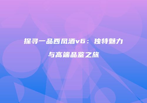探寻一品西凤酒v6：独特魅力与高端品鉴之旅