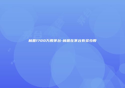 林园1700万股茅台-林园在茅台有多少股
