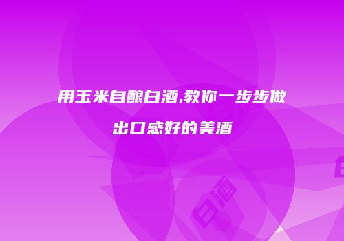 用玉米自酿白酒,教你一步步做出口感好的美酒
