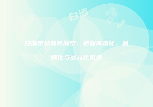 白酒市场趋势洞察：把握高端化、品牌化与多元化机遇