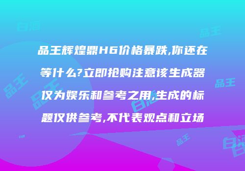 品王辉煌鼎H6价格暴跌,你还在等什么?立即抢购注意该生成器仅为娱乐和参考之用,生成的标题仅供参考,不代表观点和立场