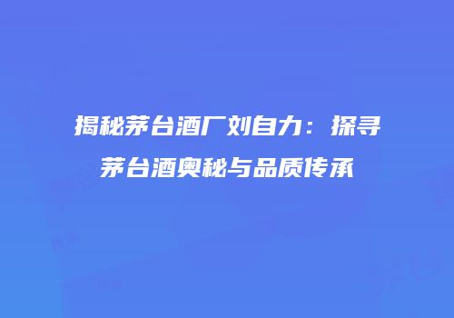 揭秘茅台酒厂刘自力：探寻茅台酒奥秘与品质传承