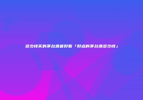 多少钱买的茅台酒最好看「好点的茅台酒多少钱」