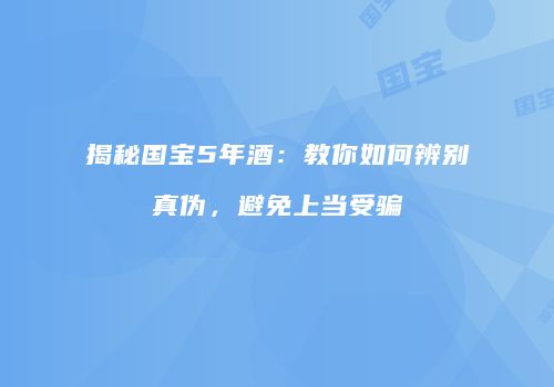 揭秘国宝5年酒：教你如何辨别真伪，避免上当受骗
