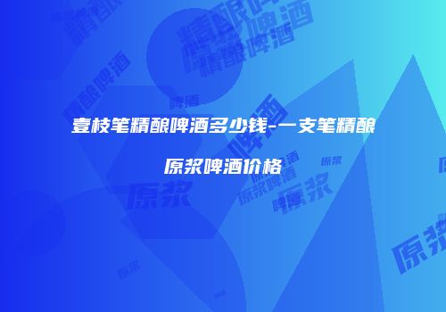 壹枝笔精酿啤酒多少钱-一支笔精酿原浆啤酒价格