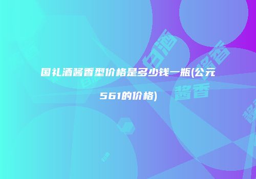 国礼酒酱香型价格是多少钱一瓶(公元561的价格)