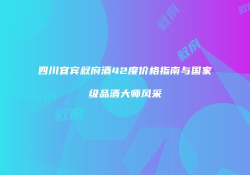 四川宜宾叙府酒42度价格指南与国家级品酒大师风采