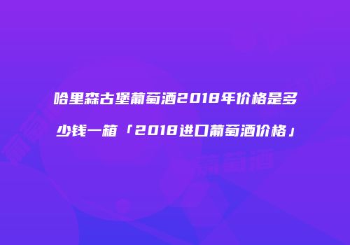 哈里森古堡葡萄酒2018年价格是多少钱一箱「2018进口葡萄酒价格」