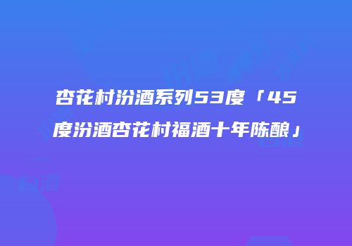 杏花村汾酒系列53度「45度汾酒杏花村福酒十年陈酿」