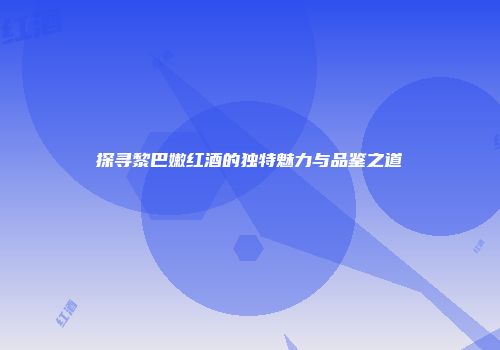 探寻黎巴嫩红酒的独特魅力与品鉴之道