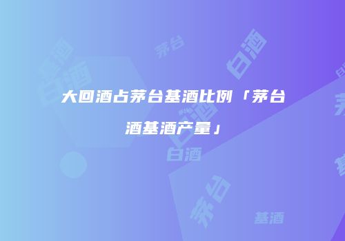 大回酒占茅台基酒比例「茅台酒基酒产量」