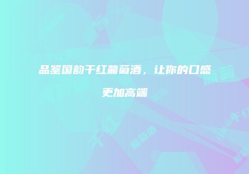 品鉴国韵干红葡萄酒，让你的口感更加高端