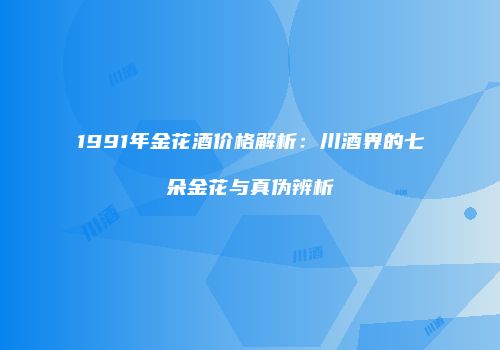 1991年金花酒价格解析：川酒界的七朵金花与真伪辨析