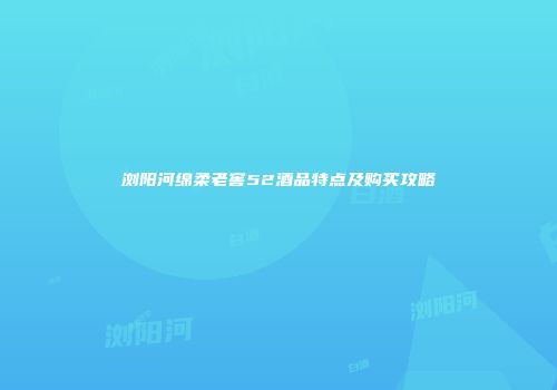 浏阳河绵柔老窖52酒品特点及购买攻略