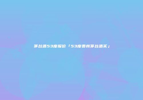 茅台酒53度报价「53度贵州茅台酒买」