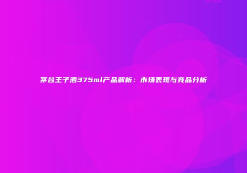茅台王子酒375ml产品解析：市场表现与竞品分析
