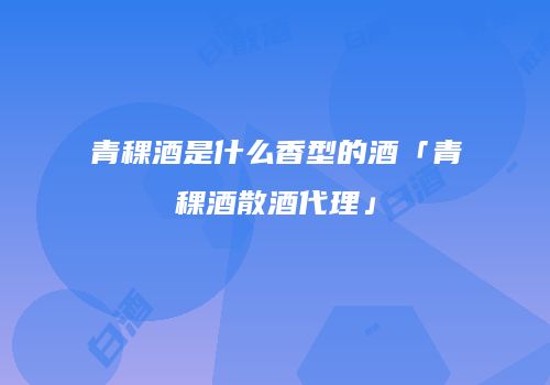 青稞酒是什么香型的酒「青稞酒散酒代理」
