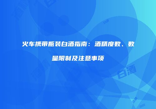 火车携带瓶装白酒指南：酒精度数、数量限制及注意事项