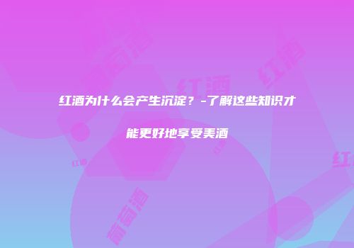 红酒为什么会产生沉淀？-了解这些知识才能更好地享受美酒