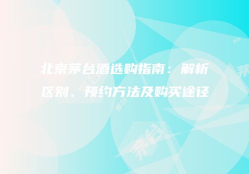 北京茅台酒选购指南：解析区别、预约方法及购买途径
