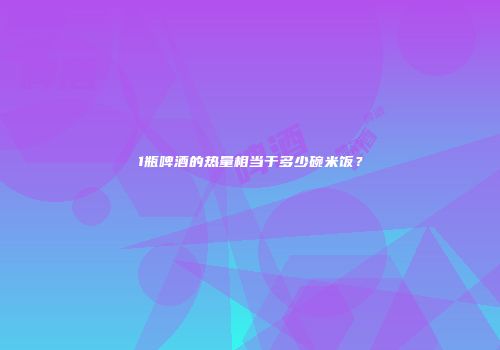 1瓶啤酒的热量相当于多少碗米饭？
