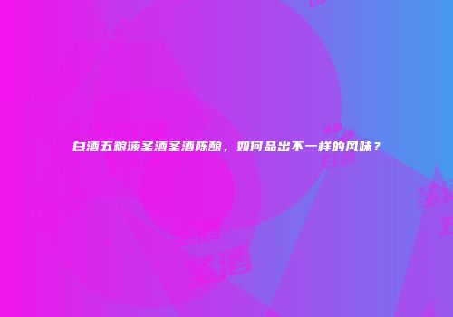 白酒五粮液圣酒圣酒陈酿，如何品出不一样的风味？