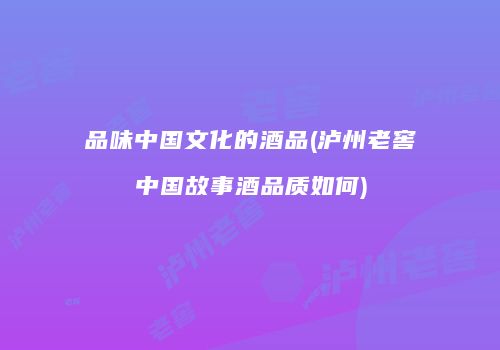 品味中国文化的酒品(泸州老窖中国故事酒品质如何)
