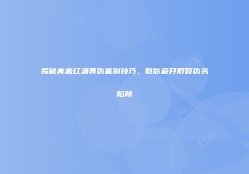 揭秘奔富红酒真伪鉴别技巧，教你避开假冒伪劣陷阱