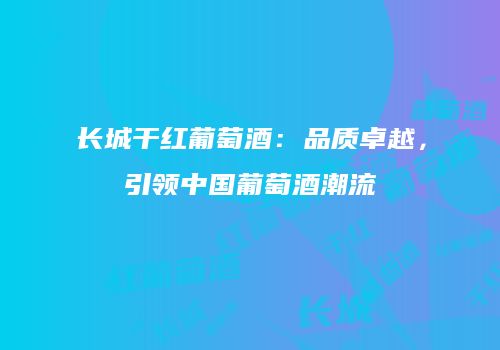 长城干红葡萄酒：品质卓越，引领中国葡萄酒潮流
