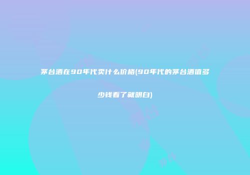 茅台酒在90年代卖什么价格(90年代的茅台酒值多少钱看了就明白)