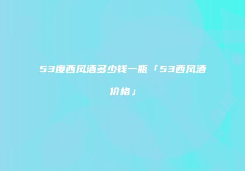 53度西凤酒多少钱一瓶「53西凤酒价格」