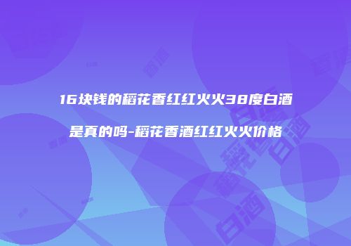 16块钱的稻花香红红火火38度白酒是真的吗-稻花香酒红红火火价格