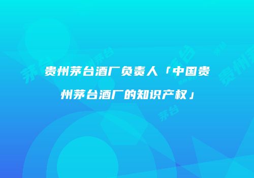 贵州茅台酒厂负责人「中国贵州茅台酒厂的知识产权」