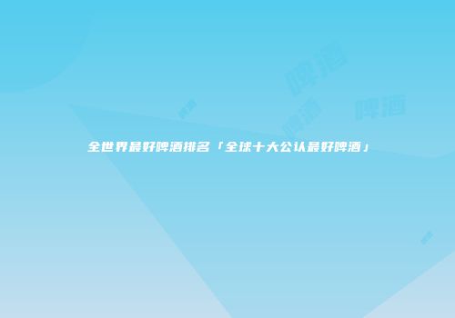 全世界最好啤酒排名「全球十大公认最好啤酒」