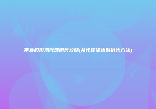 茅台股份酒代理销售攻略(从代理资格到销售方法)