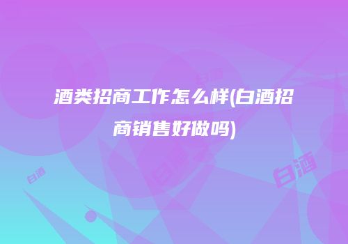 酒类招商工作怎么样(白酒招商销售好做吗)