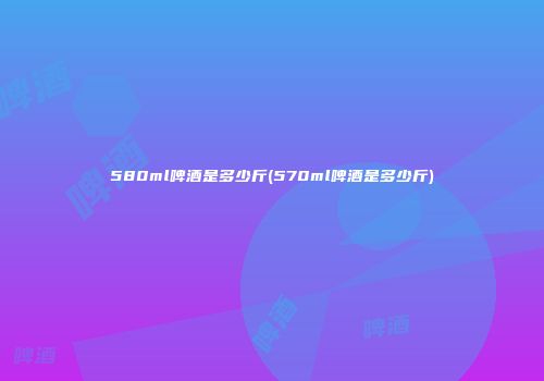 580ml啤酒是多少斤(570ml啤酒是多少斤)