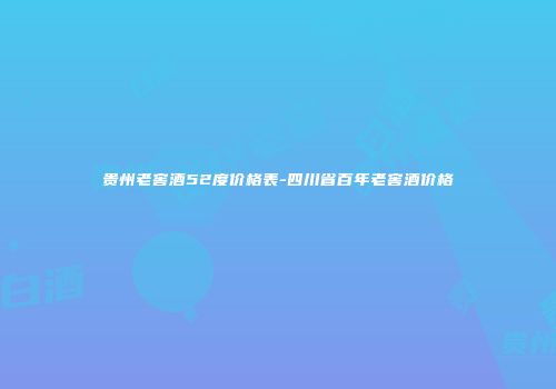 贵州老窖酒52度价格表-四川省百年老窖酒价格