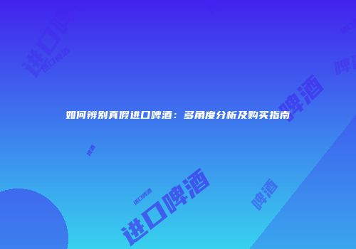 如何辨别真假进口啤酒：多角度分析及购买指南