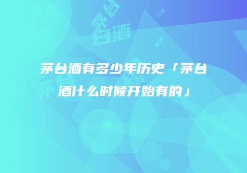茅台酒有多少年历史「茅台酒什么时候开始有的」