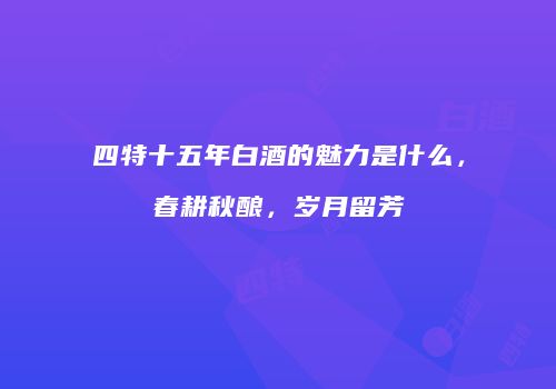四特十五年白酒的魅力是什么，春耕秋酿，岁月留芳