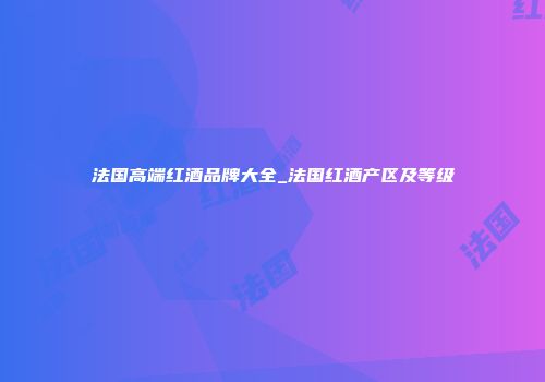 法国高端红酒品牌大全_法国红酒产区及等级