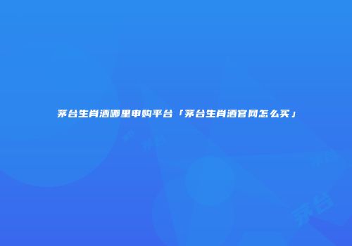 茅台生肖酒哪里申购平台「茅台生肖酒官网怎么买」