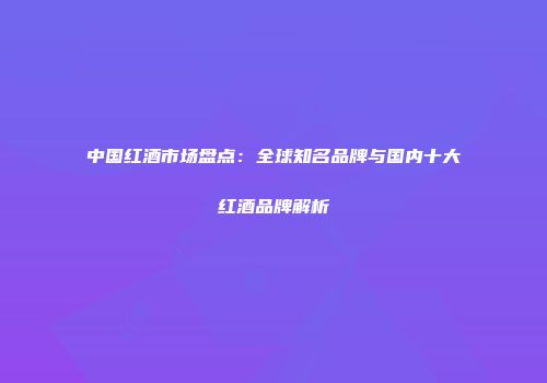 中国红酒市场盘点：全球知名品牌与国内十大红酒品牌解析