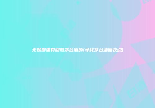 无锡哪里有回收茅台酒的(寻找茅台酒回收点)