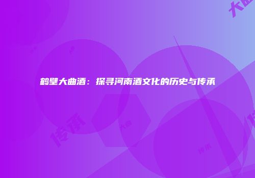 鹤壁大曲酒：探寻河南酒文化的历史与传承