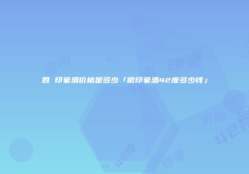 四 印象酒价格是多少「徽印象酒42度多少钱」